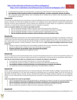 http://educadornato.webnode.es/cultura-pedagogica/
http://www.slideshare.net/niltonponciano1/material-pedagogico-2017
79
CulturaPedagógica
b. Es adecuada porque plantea una actividad lúdica, lo que facilita el desarrollo de la noción de número en los niños.
c. No es adecuada porque la noción de número se desarrolla clasificando, seriando y comparando conjuntos de objetos.
d. No es adecuada porque debió reforzar más la enseñanza de los nombres de los números antes de proceder a que los
estudiantes los escribieran.
Situación 313
En el aula de 1er. grado de primaria seresuelveuna situación problemáticaacerca dela inasistenciadelos estudiantes los días lunes,
martes y miércoles. Los niños leen el registro de asistencia y las preguntas que le siguen: ¿Qué día asistieron más estudiantes? y
¿Qué día asistieron menos estudiantes?. Utilizan chapitas para representar los datos, dibujan en un papelote la representación
realizada y un estudiante de cada grupo argumenta el proceso seguido y la respuesta.
¿Cuál es el propósito didáctivo de la sesión de aprendizaje descrita?
a. Que los estudiantes aprendan números naturales a partir de situaciones de la vida diaria.
b. Que los estudiantes aprendan a utilizar materiales de la comunidad para representar cantidades.
c. Que los estudiantes aprendan a valorar la asistencia puntual y responsable a la escuela.
d. Que los estudiantes aprendan a comparar números naturales a partir de situaciones reales.
Situación 314
El profesor de Matemática decide aplicar un examen donde pretende evaluar que tanto han aprendido los estudiantes las tablas de
multiplicación.Durantela evaluación, observa que algunos de ellos recordaban rápidamente las tablas, otros utilizaban sus d edos
para resolver ejercicios, el resto aplicaba otro tipo de estrategia. En este caso podemos observar como cada estudiante tiene una
forma diferente de aprender y resolver problemas. Frente a esta situación, ¿Qué estrategia metodológica emplearía para resolver
problemas?
A. Resolver un ejercicio de multiplicación como ejemplo y proponer ejercicios para resolverlos en forma individual
B. Ejercitar el algoritmo de la multiplicación en una serie de ejercicios propuestos
C. Proponer situaciones de aprendizaje a partir del contexto del estudiante
D. Elaborar tablas de multiplicación y repetirlas en clase.
Situación 315
Julio es un docente que tiene planificado desarrollar una sesión de aprendizaje basada en la resolución de problemas aditivos de
expresión verbal, para tal caso utilizara material que facilite a los estudiantes la construcción de sus aprendizajes significativos.
¿Qué tipo de material deberá utilizar los estudiantes para la resolución de problemas matemáticos?
a. Los estudiantes utilizarán material base diez para la resolución de problemas.
b. Los estudiantes utilizarán los textos y cuadernos que proporciona el Ministerio de Educación.
c. Los estudiantes utilizarán material estructurado y no estructurado para la resolución de problemas.
d. Los estudiantes construirán aprendizajes significativos utilizando material simbólico.
Situación 316
Susana, maestra del tercer grado de primaria en la Institución Educativa “Divino Niño” de Mariano Melgar, ha planificado real izar
una sesión de aprendizaje, la cual tiene como propósito de aprendizaje que sus estudiantes tengan noción de fracciones y lo
representen utilizando material concreto. Susana, valiéndose del proyecto del enfoque ambiental programa con sus estudiantes
realizar la visita al Biohuerto de la Institución Educativa para reconocer la cuarta parte del terreno que la dirección del colegio les
asignó.
¿Cuál es el propósito de la sesión de aprendizaje?
a. Que sus estudiantes describan lasituación observada y la representen con material concreto en situaciones matemá ticas.
b. Que sus estudiantes comprendan el significado de fracciones equivalentes y las representan con material concreto.
c. Que sus estudiantes construyan el significado de fracciones y los representen con material concreto.
d. Que sus estudiantes manipulen el material concreto y representen simbólicamente.
Situación 317
En la Institución Educativa N°41014 de Arequipa,la maestra Dina desarrollauna sesión deaprendizajeen el área de Matemáti ca con
 