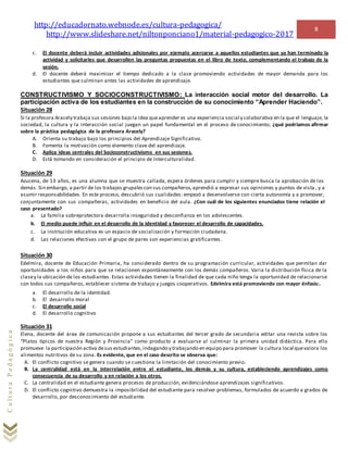 http://educadornato.webnode.es/cultura-pedagogica/
http://www.slideshare.net/niltonponciano1/material-pedagogico-2017
8
CulturaPedagógica
c. El docente deberá incluir actividades adicionales por ejemplo acercarse a aquellos estudiantes que ya han terminado la
actividad y solicitarles que desarrollen las preguntas propuestas en el libro de texto, complementando el trabajo de la
sesión.
d. El docente deberá maximizar el tiempo dedicado a la clase promoviendo actividades de mayor demanda para los
estudiantes que culminan antes las actividades de aprendizaje.
CONSTRUCTIVISMO Y SOCIOCONSTRUCTIVISMO: La interacción social motor del desarrollo. La
participación activa de los estudiantes en la construcción de su conocimiento “Aprender Haciendo”.
Situación 28
Si la profesora Aracely trabaja sus sesiones bajo la idea queaprender es una experiencia social y colaborativa en la que el lenguaje, la
sociedad, la cultura y la interacción social juegan un papel fundamental en el proceso de conocimiento; ¿qué podríamos afirmar
sobre la práctica pedagógica de la profesora Aracely?
A. Orienta su trabajo bajo los principios del Aprendizaje Significativo.
B. Fomenta la motivación como elemento clave del aprendizaje.
C. Aplica ideas centrales del Socioconstructivismo en sus sesiones.
D. Está tomando en consideración el principio de Interculturalidad.
Situación 29
Azucena, de 13 años, es una alumna que se muestra callada, espera órdenes para cumplir y siempre busca la aprobación de los
demás. Sin embargo, a partir de los trabajos grupalescon sus compañeros,aprendió a expresar sus opiniones y puntos de vista , y a
asumir responsabilidades. En este proceso, descubrió sus cualidades: empezó a desenvolverse con cierta autonomía y a promover,
conjuntamente con sus compañeras, actividades en beneficio del aula. ¿Con cuál de los siguientes enunciados tiene relación el
caso presentado?
a. La familia sobreprotectora desarrolla inseguridad y desconfianza en los adolescentes.
b. El medio puede influir en el desarrollo de la identidad y favorecer el desarrollo de capacidades.
c. La institución educativa es un espacio de socialización y formación ciudadana.
d. Las relaciones efectivas con el grupo de pares son experiencias gratificantes.
Situación 30
Edelmira, docente de Educación Primaria, ha considerado dentro de su programación curricular, actividades que permitan dar
oportunidades a los niños para que se relacionen espontáneamente con los demás compañeros. Varia la distribución física de la
clasey la ubicación de los estudiantes. Estas actividades tienen la finalidad de que cada niño tenga la oportunidad de relacionarse
con todos sus compañeros, establecer sistema de trabajo y juegos cooperativos. Edelmira está promoviendo con mayor énfasis:.
a. El desarrollo de la identidad.
b. El desarrollo moral
c. El desarrollo social
d. El desarrollo cognitivo
Situación 31
Elena, docente del área de comunicación propone a sus estudiantes del tercer grado de secundaria editar una revista sobre los
“Platos típicos de nuestra Región y Provincia” como producto a evaluarse al culminar la primera unidad didáctica. Para ello
promueve la participación activa desus estudiantes,indagando y trabajando en equipo para promover la cultura local quevalora los
alimentos nutritivos de su zona. Es evidente, que en el caso descrito se observa que:
A. El conflicto cognitivo se genera cuando se cuestiona la limitación del conocimiento previo.
B. La centralidad está en la interrelación entre el estudiante, los demás y su cultura, estableciendo aprendizajes como
consecuencia de su desarrollo y en relación a los otros.
C. La centralidad en el estudiante genera procesos de producción, evidenciándose aprendizajes significativos.
D. El conflicto cognitivo demuestra la imposibilidad del estudiante para resolver problemas, formulados de acuerdo a grados de
desarrollo, por desconocimiento del estudiante.
 