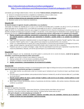 http://educadornato.webnode.es/cultura-pedagogica/
http://www.slideshare.net/niltonponciano1/material-pedagogico-2017
83
CulturaPedagógica
actividades que satisfagan determinados criterios de calidad. Podemos deducir, principalmente, que:
A. Conoce la conceptualización de las competencias matemáticas como un saber actuar.
B. Programa sus clases considerando las 4 capacidades matemáticas
C. Atiende al enfoque del área de matemática centrado en la resolución de problemas
D. Reconoce cuales son los 4 dominios matemáticos.
Situación 329
Un docente propone la siguiente situación problemática a sus estudiantes:
“José paga una deuda con monedas de S/. 2 y S/. 5. Si el número de monedas de S/. 2 excede a las de S/. 5 en 15 y el monto d e
dinero que pago con las monedas de S/. 5 es el doble de lo que pagó con las de S/. 2. ¿Cuánto pagó en total?
Luego de realizar las actividades necesarias para asegurar la comprensión de la situación, les pide que la resuelvan en grupo s. El
docente acompaña el trabajo por los grupos y al llegar a uno de ellos, se da cuenta de que los estudiantes no han logrado ninguna
propuesta de solución, ¿Cuál de las siguientes acciones es pertinente para orientar a dicho grupo en la resolución de la situación?
a. Plantear preguntas para comprobar nuevamente la comprensión de la situación. Luego, sugerir que utilicen estrategias
con material concreto o gráfico para que representen la situación y puedan probar si se cumplen las condiciones
propuestas.
b. Sugerir que para representar matemáticamente la situación tengan en cuenta que la palabra “excede” significa “más, y que
la palabra “doble” significa “por 2”. Luego, pedirles que comparen sus planteamientos y los resuelvan.
c. Invitar a un representante de un grupo que si haya encontrado la solución para que presente su estrategia en la pizarra.
Luego, plantear preguntas al grupo que ha tenido dificultades sobre la explicación de su compañero.
d. Proponer que usen sus propias estrategias. Luego, indicarles que empleen ecuaciones para representar lo que describe la
situación problemática. Después, solicitarles que verifiquen sus procedimientos en parejas.
Situación 330
Una docente trabajará con los estudiantes de primer grado la construcción de la noción de decena . ¿Cuál de las siguientes
actividades es pertinente para favorecer dicha construcción?
a. Agregar una unidad al número 9 para obtener el número 10.
b. Realizar conteos del 1 al 10, de manera ascendente y descendente.
c. Introducir la decena a través del tablero de valor posicional.
d. Realizar composiciones y descomposiciones de un grupo de 10 unidades.
Situación 331
Una docente de tercer grado desea introducir la noción demultiplicación. Según el enfoque de resolución de problemas, ¿cuál de las
siguientes situaciones es pertinente para lograr su propósito?
a. Javier debe resolver una adivinanza: ¿Cuál es el número que al multiplicarlo por 4 resulta ser mayor que 20 pero menor
que 25?
b. Carla dice que si se quiere obtener como producto de dos factores el número 45, uno de los factores debe ser 5, ¿cuál debe
ser el otro factor?
c. Eduardo prepara galletas de avena y quiere entregar 4 galletas a cada uno de sus seis amigos. ¿Cuántas galletas en total
entregará Eduardo a sus amigos?
d. María tiene 3 blusas de diferentes colores y 5 pantalones de distintos modelos. ¿De cuántas maneras diferentes puede
combinar sus prendas?
Situación 332
Se tienen las siguientes situaciones:
Situación I: Juan tiene 15 bolitas. Pedro tiene 18 bolitas. ¿Cuántas bolitas tiene Pedro más que Juan?
Situación II: Juan tiene 3 bolitas. Pedro tiene 5 bolitas. ¿Cuántas bolitas tienen entre los dos?
¿Por qué la situación I es más compleja que la situación II?
a. Porque la situación I consiste en establecer relaciones reversibles entre dos cantidades, mientras que la situación II
consiste en formar una nueva agrupación a partir de otras dos.
 