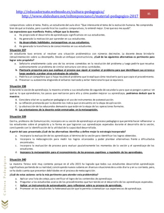 http://educadornato.webnode.es/cultura-pedagogica/
http://www.slideshare.net/niltonponciano1/material-pedagogico-2017
85
CulturaPedagógica
comparativos sobre el tema. Pedro, un estudiante del aula dice: “Que interesante el tema de la evolución humana. No comprendía
bien de qué se trataba, pero cuando hice los cuadros comparativos, lo entendí mejor. Creo que eso me ayudó”.
Las expresiones que manifiesta Pedro, reflejan que la docente:
a. Ha propiciado el desarrollo de aprendizajes significativos en sus estudiantes.
b. Ha generado la motivación por aprender en sus estudiantes.
c. Ha desarrollado habilidades metacognitivas en sus estudiantes.
d. Ha generado la transfrencia de conocimientos en sus estudiantes.
Situación 337
Un estudiante tuvo errores al resolver una situación problemática con números decimales. La docente desea brindarle
retroalimentación sobre su desempeño. Desde un enfoque constructivista, ¿Cuál de las siguientes alternativas es pertinente para
lograr este propósito?
a. Señalarle amablemente cada uno de los errores cometidos en la resolución del problema y luego pedirle que resuelva
autónomamente un problema de similar estructura con otras cantidades.
b. Plantearle preguntas para que explique el proceso que siguió al resolver el problema para que identifiquen sus errores y
luego ayudarlo a probar otras estrategias de solución.
c. Pedirlea un compañero que si haya resuleto el problema que le explique cómo resolverlo para que copie el procedimiento.
d. Preservar su autoestima elogiando el esfuerzo realizado y evitar mencionarle que se equivoco.
Situación 338
Si durante la sesión de aprendizaje, la maestra orienta a sus estudiantes de segundo de secundaria para que se pongan a pensa r en
qué es lo que aprendieron, los pasos que realizaron para ello y cómo pueden mejorar su aprendizaje, podríamos deducir que la
maestra:
A. Considera vital en su quehacer pedagógico el uso de instrumentos de autoevaluación.
B. La reflexión promovida por la docente nos indica que se encuentra en la etapa de aplicación.
C. La abstracción de los educandos demuestra que están en la etapa de las operaciones formales.
D. Las orientaciones de la docente están enmarcadas en la metacognición.
Situación 339
Cecilia, profesora de Comunicación, incorpora en su sesión de aprendizaje un proceso pedagógico que permite hacer reflexionar a
los estudiantes sobre el propósito y la forma en que lograron sus aprendizajes esperados durante el desarrollo de la sesión,
concluyendo con la identificación de la utilidad de la capacidad desarrollada.
A partir del caso presentado ¿Cuál de las alternativas identifica y define mejor la estrategia incorporada?
a. Incorpora la evaluación de los aprendizajes al término de la sesión para identificar los logros obtenidos.
b. Incorpora la metacognición para medir los logros alcanzados y poder plantear alternativas frente a dificultad es
encontradas.
c. Incorpora la evaluación de proceso para evaluar paulatinamente los momentos de la sesión y el aprendizaje de los
estudiantes.
d. Incorpora la metacognición para el reconocimiento de los procesos cognitivos y regulación de los aprendizajes.
Situación 340
La maestra Teresa está muy contenta porque en el año 2015 ha logrado que todos sus estudiantes desarrollen aprendizajes
significativos partiendo de su realidad,construyendo nuevos saberes en diversas situacionesdesu vida diaria y en su con texto, pero,
se ha dado cuenta que presentan debilidades en el proceso de metacognición.
¿Cuál de estas acciones sería la más pertinente para atender esta problemática?
a. Aplicar una lista de cotejo, para verificar el logro de los contenidos de aprendizaje.
b. Preguntar a los estudiantes acerca de los procedimientos que han tenido en el desarrollo de los aprendizajes esperados.
c. Aplicar un instrumento de autoevaluación para reflexionar sobre su proceso de aprendizaje.
d. Promover en los estudiantes la heteroevaluaciòn que le permita sistematizar sus experiencias de aprendizaje.
 