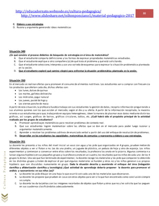 http://educadornato.webnode.es/cultura-pedagogica/
http://www.slideshare.net/niltonponciano1/material-pedagogico-2017
88
CulturaPedagógica
C. Elabora y usa estrategias
D. Razona y argumenta generando ideas matemáticas
Situación 349
¿En qué consiste el proceso didáctico de búsqueda de estrategias en el área de matemática?
A. Que el estudiante comparta definiciones y las formas de expresar propiedades matemáticas estudiadas.
B. Que el estudiante explique a otro compañero (a) de qué trata el problema y qué está solicitando.
C. Que el estudiante seleccione,interpreta y use una varieda deesquemas para expresar la situación problemática planteada
en la sesión.
D. Que el estudiante exploré qué camino elegirá para enfrentar la situación problemática planteada en la sesión.
Situación 350
En el mercado se realizan ofertas para promover el consumo de alimentos nutritivos. Los estudiantes van a comprar con frecuen cia
los productos que ofertan cada día, dichas ofertas son:
 Los lunes,dulces de quinua
 Los martes, galletas dekiwicha
 Los miércoles,yogur natural
 Los jueves, pastel de higo y
 Los viernes ponche de maca
A partir de esta situación,la profesora Eusebia trabaja con sus estudiantes la gestión de datos, recopila información pregun tando a
sus alumnos quienes son los que asisten al mercado, según el día y su oferta. A partir de la información recopilada, la maestra
orienta a sus estudiantes para que, trabajando en equipos heterogéneos, ideen la manera de plasmar esos datos mediante distin tos
gráficos, así surgen, gráficos de barras, gráficos circulares, tablas, etc. ¿Cuál habrá sido el propósito principal de la actividad
realizada por los grupos de estudiantes?
A. Promover aprendizajes matemáticos para resolver problemas de contexto real.
B. Que sus estudiantes logren matematizar sobre las ofertas que se dan en el mercado para poder luego razonar y
argumentar matemáticamente.
C. Aprender a resolver los problemas aditivos de enunciado verbal a partir del uso del enfoque de resolución de problemas.
D. Desarrollar en los estudiantes las capacidades matemáticas de comunica y representa y elabora y usa estrategias.
Situación 351
La docente les presenta a los niños del nivel inicial un vaso con agua y les pide que organizados en 4 grupos, prueben metien do
diferentes objetos a ver si flotan o no. Les da una piedra, un juguete de plástico, un pedazo de hoja y otro de esponja. Los niños
experimentan y comienzan a conversar entre ellos sobre los resultados, la profesora las anota en la pizarra. Algunos comienza n a
lanzar algunashipótesisen sus pequeños grupos y la profesora anota en un cuadro,los resultados quelos niños decada uno de los 4
grupos le dictan. Una vez que han terminado de experimentar, la docente recoge los materiales y les pide que comparen lo obtenido
en los distintos grupos y traten de explicar el por qué algunos materiales se hunden y otros no y los niños generan s us propias
hipótesis que son discutidas nuevamente en grupo. Dada la situación descrita y asumiendo el enfoque del área (indagación
científica y alfabetización científica y tecnológica) ¿Qué actividad de aprendizaje debería proponer la docente para promover el
análisis y razonamiento en sus niños (as)?
A. La docente les pide dibujar en una hoja lo que ocurrió con cada uno de los materiales que observaron.
B. La docente les propone que prueben en casa con otros objetos para ver si lo que han encontrado como concl usión siempre
se cumple.
C. La docente les da tarjetitas con las imágenes recortadas de objetos que flotan y otros que no y les solicita que las peguen
en sus cuadernos clasificándolos adecuadamente.
 