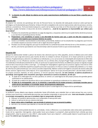 http://educadornato.webnode.es/cultura-pedagogica/
http://www.slideshare.net/niltonponciano1/material-pedagogico-2017
89
CulturaPedagógica
D. La docente les pide dibujar los objetos con los cuales experimentaron clasificándolos en los que flotan y aquellos que se
hunden.
Situación 352
Al preparar las sesiones de aprendizaje del área de Personal Social, los docentes del sexto grado conversan sobre qué tipo de
estrategias son fundamentales para fomentar el desarrollo dela competencia de construir expicaciones sobrelos procesos sociales,
políticos y económicos. Particularmente trabajarán a partir de los hechos ocurridos en el Perú durante el siglo XX. Si bien v arias
estrategias pueden formentar el desarrollo de dicha competencia, , ¿Cuál de las siguientes es imprescindible que utilicen para
desarrollarla?
a. Plantera a los estudiantes que elaboren un juego de preguntas y respuestas sobrelos principales hechos dedichos procesos
y, así, facilitar el aprendizaje de los mismos.
b. Proporcionar a los estudiantes el acceso a una diversidad de fuentes para que, a partir de ellas den respuesta a las
principales interrogantes que el proceso histórico les suscita.
c. Invitar a un miembro reconocido de la comunidad y, previamente, elaborar con los estudiantes las preguntas que le harían
al invitado respecto al proceso histórico de la región durante el siglo XX.
d. Plantear una seriede preguntas para que los estudiantes las contesten buscando información en su libro de texto y, a partir
de ello, solicitarles que elaboren una línea de tiempo sobre el proceso histórico que se está estudiando.
Situación 353
Aunque los adolescentes tienden a pensar de manera más abstracta que los niños pequeños, existe un debate acerca de la edad
precisa en la que surge este avance, pues muchos de ellos no siempre lo utilizan. Al parecer, en la mayor parte de sus primer os
trabajos,Piagetprestó poca atención a las diferenciasindividuales y a las variaciones en el desempeño del estudiante en diferentes
tipos de tareas, o a las influencias sociales y culturales. En sus últimos años, el propio Piaget “Llegó a considerar que su modelo
inicial del desarrollo del pensamiento de los niños,en particularlasoperaciones formales,era defectuoso porque no lograba el papel
esencial dela situación parainfluir y restringir… La investigación neopiagetana sugiere que los procesos cognosci tivos de los niños
están muy ligados a contenidos específicos (aquello acercade lo que piensa el niño) así como al contexto del problema y a lo s tipos
de información y pensamiento que una cultura consideraimportantes.Además la teoría de Piagetno considera de manera adecuada
dichos avances cognoscitivos como mejoras. En la capacidad para “pensar en lo que uno esta pensando” y de este modo controlar
los propios procesos mentales, en otras palabras, la función ejecutiva mejorada. En este contexto, se plantea actualmente el
aprendizaje autorregulado como mecanismo para lograr autonomía en nuestros estudiantes, de ello que:
A. El papel de la metacognición, en otras palabras el control y la autorregulación del propio proceso de aprender genera
autonomía en los adolescentes.
B. El papel de la mediación docente es básico para promover un aprendizaje autónomo en los adolescentes.
C. El papel de la metacognición, esto es, la conciencia y supervisión de los propios procesos y estrategias mentales para la
mejora de los aprendizajes es el principal avance del pensamiento adolescente.
D. El papel de la mediación docente es un punto básico para la autorregulación y mejora de los aprendizajes .
Situación 354
La profesora Lorena detecta que algunos estudiantes tienen dificultades para entender bien un texto porque hay una o varias
palabras poco familiares o totalmente desconocidas que impiden comprender el mensaje del autor. Ante esta situación. ¿Cuál sería
La estrategia metacognitiva, para que el estudiante logre la comprensión del texto?
A. Subrayar las palabras desconocidas y así comprender el mensaje del autor.
B. Indicar la realización de una relectura del texto.
C. Buscar pistas sobre el significado que nos brinda el contexto en que se presenta la palabra.
D. Solicitar a los alumnos que redacten un resumen del texto leído.
Situación 355
La maestra Julissa continuamente durante las actividades, invita a reflexionar a sus estudiantes sobre cómo están aprendiendo a
través de las siguientes interrogantes: ¿Qué puedes hacer para empezar tu proyecto?, ¿Qué aprendiste hoy?, ¿Sientes que estas
progresando?, ¿Qué te pareció lo más difícil?, ¿Qué puedes hacer para mejorar?, ¿Cómo puede mejorar tu participación en el
grupo? Es evidente que el propósito de Julissa es:
 