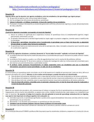 http://educadornato.webnode.es/cultura-pedagogica/
http://www.slideshare.net/niltonponciano1/material-pedagogico-2017
9
CulturaPedagógica
Situación 32
Vigotsky afirma que los docentes son agentes mediadores entre los estudiantes y los aprendizajes que logran porque:
A. Se ejercitan en explicar y dar instrucciones todo el tiempo.
B. Son los protagonistas del proceso de enseñanza-aprendizaje.
C. Inducen la discusión y el diálogo propiciando el desarrollo cognitivo de sus estudiantes.
D. Promueven el trabajo individual desus estudiantes generando conflictos y disonancias cognitivas a través del planteamiento
de retos y desafíos.
Situación 33
¿Cuál de los siguientes enunciados corresponde a la teoría de Vigostky?
a. Educar es cambiar el significado de la experiencia humana. El aprendizaje nunca es completamente cognitivo; integra
pensamiento, sentimiento y acción.
b. El aprendizinteractúa con la realidad organizando los inputs según sus propias categorías, creando nuevas o modificando
las existentes.
c. El desarrollo y aprendizaje, interactúan entre sí considerando el aprendizaje como un factor del desarrollo. La adquisición
del aprendizaje se explica cómo formas de socialización.
d. El aprendizajeimplica una reestructuración activa de las percepciones, ideas, conceptos y esquemas que el aprendiz posee
en su estructura cognitiva.
Situación 34
¿En cuál de las siguientes situaciones se destaca claramente la “ley de doble formación” explicada en la teoría de Vigotsky?
A. La profesora Rosita brinda muchos materiales educativos a susestudiantes para que al manipularlos pueda construir nuevos
conceptos
B. La profesora Clarita explica y ayuda a sus niños de segundo de primari a en la resolución de problemas aditivos
C. Los estudiantes de quinto “A” de primaria realizan un trabajo de investigación sobre las instituciones de la localidad y para
ello realizan una serie de entrevistas a autoridades locales
D. El profesor Carlos promueve frecuentemente el trabajo cooperativo entre sus estudiantes para que se desarrollen
interacciones que generen nuevos aprendizajes en cada uno de sus estudiantes.
Situación 35
El conocimiento y el aprendizaje están vinculados con el rol del maestro en la medida en que este actor, junto con otros, def ine un
escenario de mediación cultural. Además, su rol se vuelve central siempre y cuando interactue en la denominada:
A. Zona de desarrollo próximo, entendida como la capacidad de resolver situaciones problemáticas de manera autónoma.
B. Zona de desarrollo potencial, entendida como la capacidad de resolver situaciones problemáticas con la ayuda de otros.
C. Zona de desarrollo real, entendida como la capacidad de resolver situaciones problemáticas de manera autónoma.
D. Zona de desarrollo próximo, entendida como el potencial o distancia entre el nivel de desarrollo actual de maduración y
el nivel de desarrollo potencial.
Situación 36
María es una maestra de secundaria, ella reconoce que el trabajar en equipo facilita el aprendizaje de sus estudiantes porque el
lenguajeentre ellos es mucho más entendible, se apoyan unos a otros, donde el estudiante más capaz apoya a sus compañeros que
más lo necesitan. De acuerdo al trabajo de la maestra, ella está aplicando la teoría del aprendizaje sociocultural de Lev Vigotsky,
cuyo aporte más importante al enfoque cognitivo de la educación es:
A. Considerar quese da un aprendizajesignificativo cuando somos capaces deestablecer relaciones concretas entre los nuevos
aprendizajes y los ya conocidos.
B. Recomendar a los docentes que promuevan un aprendizaje por descubrimiento.
C. Considerar que los procesos psíquicos internos tienen su génesis en la interacción social.
D. Considerar que primero está la dimensión individual de la conciencia y de ésta se deriva la dimensión social.
Situación 37
En la Institución Educativa N°20849 la profesora Maritza propicia quelos estudiantes colaboren y cooperen en la resolución de una
 