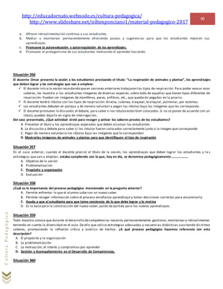 http://educadornato.webnode.es/cultura-pedagogica/
http://www.slideshare.net/niltonponciano1/material-pedagogico-2017
90
CulturaPedagógica
a. Ofrecer retroalimentación continua a sus estudiantes.
b. Mediar y monitorear permanentemente ofreciendo pautas y sugerencias para que los estudiantes mejoren sus
aprendizajes.
c. Promueve la autoevaluación y autorregulación de los aprendizajes.
d. Promueve el protagonismo de sus estudiantes motivando el aprender haciendo.
Situación 356
El docente Omar presenta la sesión a los estudiantes precisando el título: “La respiración de animales y plantas”, los aprendizajes
que deben lograr y las estrategias que van a emplear.
 El docente inicia la sesión recordando queen sesiones anteriores trabajaron los tipos de respiración. Para poder evocar esos
saberes, les muestra a los estudiantes imágenes de diversas especies, sobre todo de aquellas que tienen tipos diferentes de
respiración. Pueden ser imágenes de mamíferos, peces, anfibios, etc., que quedarán pegadas en la pizarra.
 El docente tendrá rótulos con los tipos de respiración: directa, cutánea, traqueal, branquial, pulmonar, por estomas.
 Los estudiantes debaten en parejas y de manera voluntaria pegan los rótulos bajo las imágenes que les corresponda.
 El docente promueve la discusión,el debate, para saber si los rótulosestán bien colocados. Si no se ponen de acuerdo con un
rótulo, pueden dejarlo en signo de interrogación.
Del caso presentado, ¿Qué actividad sirvió para recoger y activar los saberes previos de los estudiantes?
A. Presentar el título y los aprendizajes esperados que deben alcanzar los estudiantes
B. La discusión y debate para saber si los rótulos fueron colocados correctamente junto a la imagen que corresponde
C. Pegar de manera voluntaria los rótulos bajo las imágenes que le correspondan
D. Mostrarles imágenes de animales y plantas para que identifiquen el tipo de respiración
Situación 357
En el caso anterior, cuando el docente precisó el título de la sesión, los aprendizajes que deben lograr los estudiantes y la s
estrategias que van a emplear, estaba cumpliendo con lo que, hoy en día, se denomina pedagógicamente…………………
A. Objetivo de la sesión
B. Problematización
C. Propósito y organización
D. Evaluación
Situación 358
¿Cuál es la importancia del proceso pedagógico mencionado en la pregunta anterior?
A. Permite enfrentar lo que el alumno sabe con un nuevo saber
B. Permite recoger información sobre el proceso enseñanza aprendizaje y tomar decisiones correctas para encaminarlo
C. Ayuda a que el estudiante para que tome conciencia de lo que debe lograr y lo motiva
D. Es la base para la construcción del nuevo saber, punto de partida para los nuevos aprendizajes.
Situación 359
Todo maestro conoce que durante el desarrollo decompetencias necesita permanentemente gestionar,monitorear y retroalimentar
teniendo en cuenta la diversidad en el aula. De ello que utilice estrategias adecuadas y secuencias didácticas suscitando dis tintos
saberes, promoviendo la reflexión crítica y análisis de hechos. ¿A qué proceso pedagógico hacemos referencia con esta
descripción?
A. El propósito y la organización
B. La problematización
C. La motivación, el interés y compromiso por aprender
D. Gestión y Acompañamiento en el Desarrollo de Competencias.
Situación 360
 