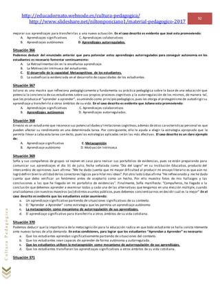 http://educadornato.webnode.es/cultura-pedagogica/
http://www.slideshare.net/niltonponciano1/material-pedagogico-2017
92
CulturaPedagógica
mejorar sus aprendizajes para transferirlas a una nueva actuación. En el caso descrito es evidente que José esta promoviendo:
A. Aprendizajes significativos C. Aprendizajes colaborativos
B. Aprendizajes autónomos D. Aprendizajes autorregulados.
Situación 366
Podemos deducir del enunciado anterior que para potenciar estos aprendizajes autorregulados para conseguir autonomía en los
estudiantes es necesario fomentar continuamente:
A. La Retroalimentación en la enseñanza aprendizaje.
B. La Motivación intrínseca del estudiantes.
C. El desarrollo de la capacidad Metacognitivas de los estudiantes.
D. La autoeficacia evidenciada en el desarrollo de capacidades de los estudiantes.
Situación 367
Juliana es una mastra que reflexiona pedagógicamente y fundamenta su práctica pedagógica sobre la base de una educación que
potencia la conciencia desus estudiantes sobre sus propios procesos cognitivos y la autorregulación de los mismos, de manera tal,
que les produzca el “aprender a aprender”, asumiendo como principio pedagógico,pues les otorga el protagonismo de autodirigirsu
aprendizaje y transferirlo a otros ámbitos de su vida. En el caso descrito es evidente que Juliana esta promoviendo:
A. Aprendizajes significativos C. Aprendizajes colaborativos
B. Aprendizajes autónomos D. Aprendizajes autorregulados.
Situación 368
Ernesto es un estudiante que reconoce sus potencialidadesy limitaciones cognitivas,además deotras características personal es que
pueden afectar su rendimiento en una determinada tarea. Por consiguiente, ello le ayuda a elegir la estrategia apropiada que le
permita llevar a cabo esta tarea con éxito, pues las estrategias aplicadas serán las más efectivas. El caso descrito es un claro ejemplo
de:
A. Aprendizaje significativo C. Metacognición
B. Aprendizaje autónomo D. Motivación Intrínseca
Situación 369
Sofía y sus compañeros de grupos se reúnen en casa para revisar sus portafolios de evidencias, pues se están preparando para
comunicar sus aprendizajes el día 31 de julio, fecha señalada como “Día del Logro” en su Institución Educativa, producto del
intercambio de opiniones Juan afirma: “Me he dado cuenta que mi mayor dificultad al producir mi ensayo literario es que aún no
logró definir bien la utilidad delos conectores lógicos para hilar mis ideas”.Por otro lado Lidya afirma “He reflexionado y me he dado
cuenta que debo verificar un fenómeno antes de aceptarlo como un hecho. Por ello muestro fotos de mis hallazgos y las
conclusiones a las que he llegado en mi portafolio de evidencias”. Finalmente, Sofía manifiesta: “Compañeros, he llegado a la
conclusión que debemos aprender a examinar todas y cada una de las alternativas que tengamos en una elección múltiple, cuando
analizabamos con nuestros maestros (as) distintosasuntos públicos,pues debemos concientizarnos en decidir cuál es la mejor”.En el
caso descrito es evidente que los estudiantes están asumiendo:
a. Un aprendizaje significativo partiendo de situaciones significativas de su contexto.
b. El “Aprender a Aprender” como estrategia que les permita un aprendizaje autónomo
c. La metacognición como mecanismo de autorregulación de sus aprendizajes.
d. El aprendizaje significativo para transferirlo a otros ámbitos de su vida cotidiana.
Situación 370
Podemos deducir que la importancia dela metacognición para la educación radica en que todo estudiante se halla consta ntemente
ante nuevas tareas de alta demanda. En estas condiciones, para lograr que los estudiantes “Aprendan a Aprender” es necesario:
a. Que los estudiantes aprendan significativamente partiendo de situaciones del contexto.
b. Que los estudiantes sean capaces de aprender de forma autónoma y autorregulada.
c. Que los estudiantes utilicen la metacognición como mecanismo de autorregulación de sus aprendizajes.
d. Que los estudiantes transfieran los aprendizajes significativos a otros ámbitos de su vida cotidiana.
Situación 371
 