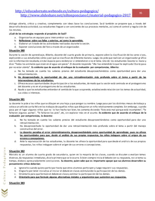 http://educadornato.webnode.es/cultura-pedagogica/
http://www.slideshare.net/niltonponciano1/material-pedagogico-2017
95
CulturaPedagógica
diálogo abierto, crítico y creativo, complementa con ideas base las conclusiones. Sa úl también se propone que, a través del
desarrollo deesta actividad, sus estudiantes lleguen a ser concientes de sus procesos mentales, así como el control y regula ción de
los mismos.
¿Cuál de las estrategias responde al propósito de Saúl?
a. Organizarlos en equipos para intercambiar sus ideas.
b. Reflexionar sobre sus fallas y aciertos, así como lo aprendido.
c. Elaborar un listado de las actividades realizadas durante la sesión.
d. Exponer conclusiones del foro a través de un organizador.
Situación 380
Durante la sesión de aprendizaje, Alberto, docente del cuarto grado de primaria, expone sobre la clasificación de los seres v ivos,
explicando a sus estudiantes cómo y por qué se clasifican de diferente manera. Luego, les pide que realicen un organizador gr áfico
con la información recabada,sin dar espacio para evidenciar si entendieron o no el tema. Uno de los estudiantes levanta la mano y
dice: “Todos los animales que viven en el agua son peces”. El docente responde: “¡No has entendido lo que he explicado!Eso te pasa
por no estar atento”. Es evidente que de acuerdo al enfoque de la evaluación por competencias, Alberto:
a. No ha tomado en cuenta los saberes previos del estudiante desaprovechándolos como oportunidad para dar una
retroalimentación.
b. Ha desaprovechado la oportunidad de dar una retroalimentación más profunda sobre el tema a partir de las
intervenciones de los estudiantes.
c. Ofrece escasas oportunidades de participación a los estudiantes, de modo que la sesión está centrada en el protagonismo
del docente y no en el protagonismo de los estudiantes.
d. Ayuda a que los estudiantes entiendan el sentido de lo que seaprende, estableciendo relación con los temas de actualidad,
sus vidas o intereses.
Situación 381
La docente le pide a los niños que se dibujen en una hoja y que pongan su nombre. Luego pasa por las distintas mesas de trabajo y
coloca un sello de carita felizen los trabajos de aquellos niños que dibujaron un niño relativamente completo. Sin embargo, cuando
pasa por el lugar algunos niños que no lo han hecho tan bien, les comenta diciendo: “Esto esta mal porque está incompleto”, “Te
faltaron algunas partes”, “Te faltaron los pies”, etc, sin explorar más en el asunto. Es evidente que de acuerdo al enfoque de la
evaluación por competencias, la docente:
a. No ha tomado en cuenta los saberes previos del estudiante desaprovechándolos como oportunidad para dar una
retroalimentación.
b. Ha desaprovechado la oportunidad de dar una retroalimentación más profunda sobre el tema a partir del manejo
constructivo del error.
c. La docente penaliza el error sistemáticamenta, desaprovechándolo como oportunidad de aprendizaje; pues no ofrece
las oportunidades para que, desde el análisis de sus propias respuestas, los niños indaguen sobre el origen de sus
errores o concepciones.
d. Ante la equivocación de los estudiantes, la docente les ofrece la oportunidad para que desde el análisis de sus propias
respuestas, los niños indaguen sobre el origen de sus errores o concepciones.
Situación 382
Marcelo es un alumno de cuarto grado de secundaria, quien en la mayoría de las clases, cuando se discuten o evalúan temas
diversos,da respuestas inmediatas,dicelo primero que se le ocurre. Si bien siempre inicia el debate con su respuesta, no s e toma su
tiempo, elabora apresuradamente conclusiones. Su docente, quien sabe que es importante apoyar que sus alumnos desarrollen su
pensamiento crítico deberían:
a. Ignorarlo cuando quiera participar hasta que otros alumnos participen y luego requierir sus respuestas.
b. Elogiarlo por tener iniciativa al iniciar el debate en clases estimulando la participación de los demás.
c. Orientarlo para que formule el debate en clase y estimar la participación de los demás.
d. Orientarlo para que formule algunas alternativas iniciales y argumentos que sustenten sus respuestas.
Situación 383
 