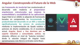 Angular: Construyendo el Futuro de la Web
Los frameworks de JavaScript han revolucionado el
desarrollo web moderno al proporcionar
arquitecturas estructuradas que mejoran la
mantenibilidad y escalabilidad de las aplicaciones.
Según Patel et al. (2020), la adopción de frameworks
basados en componentes ha incrementado la
productividad del desarrollo en un 40% y reducido
significativamente los errores de producción
mediante la implementación de tipado estático y
patrones de diseño establecidos. En el ecosistema
actual, Angular, React y Vue dominan por su
soporte industrial y comunidades activas; no
obstante, difieren en nivel de “baterías incluidas”,
desde la solución integral de Angular hasta
aproximaciones más librería-centradas como React.
 