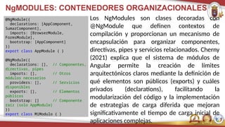 NgMODULES: CONTENEDORES ORGANIZACIONALES
Los NgModules son clases decoradas con
@NgModule que definen contextos de
compilación y proporcionan un mecanismo de
encapsulación para organizar componentes,
directivas, pipes y servicios relacionados. Cherny
(2021) explica que el sistema de módulos de
Angular permite la creación de límites
arquitectónicos claros mediante la definición de
qué elementos son públicos (exports) y cuáles
privados (declarations), facilitando la
modularización del código y la implementación
de estrategias de carga diferida que mejoran
significativamente el tiempo de carga inicial de
aplicaciones complejas.
@NgModule({
declarations: [AppComponent,
SumarComponent],
imports: [BrowserModule,
FormsModule],
bootstrap: [AppComponent]
})
export class AppModule { }
@NgModule({
declarations: [], // Componentes,
directivas, pipes
imports: [], // Otros
módulos necesarios
providers: [], // Servicios
disponibles
exports: [], // Elementos
públicos
bootstrap: [] // Componente
raíz (solo AppModule)
})
export class MiModulo { }
 