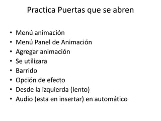 Practica Puertas que se abren
• Menú animación
• Menú Panel de Animación
• Agregar animación
• Se utilizara
• Barrido
• Opción de efecto
• Desde la izquierda (lento)
• Audio (esta en insertar) en automático
 