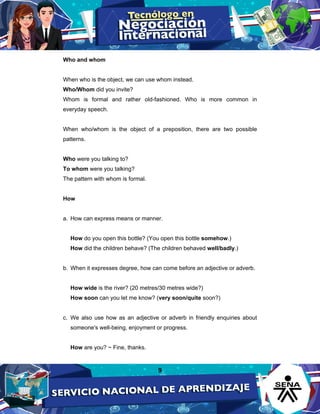 9
Who and whom
When who is the object, we can use whom instead.
Who/Whom did you invite?
Whom is formal and rather old-fashioned. Who is more common in
everyday speech.
When who/whom is the object of a preposition, there are two possible
patterns.
Who were you talking to?
To whom were you talking?
The pattern with whom is formal.
How
a. How can express means or manner.
How do you open this bottle? (You open this bottle somehow.)
How did the children behave? (The children behaved well/badly.)
b. When it expresses degree, how can come before an adjective or adverb.
How wide is the river? (20 metres/30 metres wide?)
How soon can you let me know? (very soon/quite soon?)
c. We also use how as an adjective or adverb in friendly enquiries about
someone's well-being, enjoyment or progress.
How are you? ~ Fine, thanks.
 