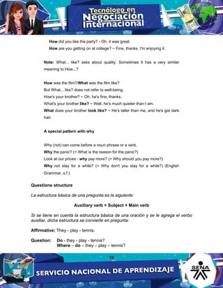 10
How did you like the party? - Oh, it was great.
How are you getting on at college? ~ Fine, thanks. I'm enjoying it.
Note: What... like? asks about quality. Sometimes it has a very similar
meaning to How...?
How was the film?/What was the film like?
But What... like? does not refer to well-being.
How's your brother? ~ Oh, he's fine, thanks.
What's your brother like? ~ Well, he's much quieter than I am.
What does your brother look like? ~ He's taller than me, and he's got dark
hair.
A special pattern with why
Why (not) can come before a noun phrase or a verb.
Why the panic? (= What is the reason for the panic?)
Look at our prices - why pay more? (= Why should you pay more?)
Why not stay for a while? (= Why don't you stay for a while?) (English
Grammar, s.f.)
Questions structure
La estructura básica de una pregunta es la siguiente:
Auxiliary verb + Subject + Main verb
Si se tiene en cuenta la estructura básica de una oración y se le agrega el verbo
auxiliar, dicha estructura se convierte en pregunta:
Affirmative: They - play - tennis.
Question: Do - they - play - tennis?
Where – do – they – play – tennis?
 