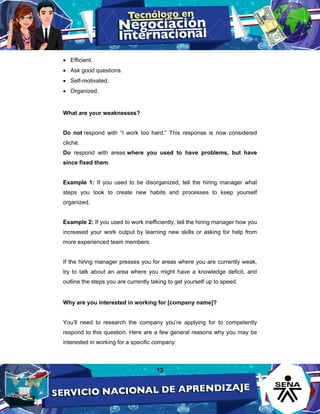 13
• Efficient.
• Ask good questions.
• Self-motivated.
• Organized.
What are your weaknesses?
Do not respond with “I work too hard.” This response is now considered
cliché.
Do respond with areas where you used to have problems, but have
since fixed them.
Example 1: If you used to be disorganized, tell the hiring manager what
steps you took to create new habits and processes to keep yourself
organized.
Example 2: If you used to work inefficiently, tell the hiring manager how you
increased your work output by learning new skills or asking for help from
more experienced team members.
If the hiring manager presses you for areas where you are currently weak,
try to talk about an area where you might have a knowledge deficit, and
outline the steps you are currently taking to get yourself up to speed.
Why are you interested in working for [company name]?
You’ll need to research the company you’re applying for to competently
respond to this question. Here are a few general reasons why you may be
interested in working for a specific company:
 