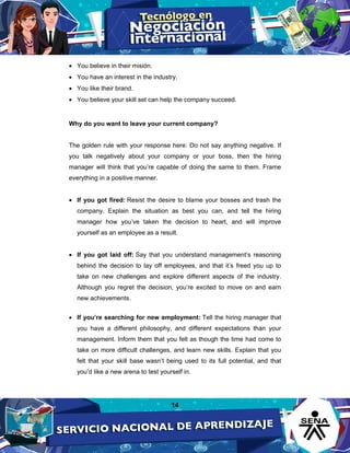 14
• You believe in their misión.
• You have an interest in the industry.
• You like their brand.
• You believe your skill set can help the company succeed.
Why do you want to leave your current company?
The golden rule with your response here: Do not say anything negative. If
you talk negatively about your company or your boss, then the hiring
manager will think that you’re capable of doing the same to them. Frame
everything in a positive manner.
• If you got fired: Resist the desire to blame your bosses and trash the
company. Explain the situation as best you can, and tell the hiring
manager how you’ve taken the decision to heart, and will improve
yourself as an employee as a result.
• If you got laid off: Say that you understand management’s reasoning
behind the decision to lay off employees, and that it’s freed you up to
take on new challenges and explore different aspects of the industry.
Although you regret the decision, you’re excited to move on and earn
new achievements.
• If you’re searching for new employment: Tell the hiring manager that
you have a different philosophy, and different expectations than your
management. Inform them that you felt as though the time had come to
take on more difficult challenges, and learn new skills. Explain that you
felt that your skill base wasn’t being used to its full potential, and that
you’d like a new arena to test yourself in.
 