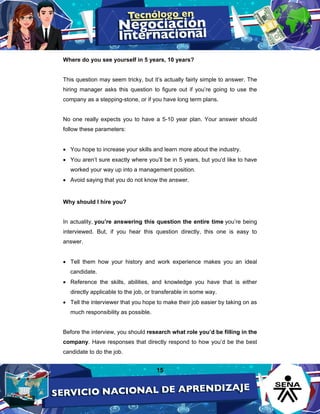 15
Where do you see yourself in 5 years, 10 years?
This question may seem tricky, but it’s actually fairly simple to answer. The
hiring manager asks this question to figure out if you’re going to use the
company as a stepping-stone, or if you have long term plans.
No one really expects you to have a 5-10 year plan. Your answer should
follow these parameters:
• You hope to increase your skills and learn more about the industry.
• You aren’t sure exactly where you’ll be in 5 years, but you’d like to have
worked your way up into a management position.
• Avoid saying that you do not know the answer.
Why should I hire you?
In actuality, you’re answering this question the entire time you’re being
interviewed. But, if you hear this question directly, this one is easy to
answer.
• Tell them how your history and work experience makes you an ideal
candidate.
• Reference the skills, abilities, and knowledge you have that is either
directly applicable to the job, or transferable in some way.
• Tell the interviewer that you hope to make their job easier by taking on as
much responsibility as possible.
Before the interview, you should research what role you’d be filling in the
company. Have responses that directly respond to how you’d be the best
candidate to do the job.
 