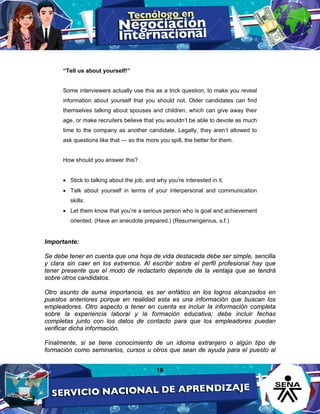 16
“Tell us about yourself!”
Some interviewers actually use this as a trick question, to make you reveal
information about yourself that you should not. Older candidates can find
themselves talking about spouses and children, which can give away their
age, or make recruiters believe that you wouldn’t be able to devote as much
time to the company as another candidate. Legally, they aren’t allowed to
ask questions like that — so the more you spill, the better for them.
How should you answer this?
• Stick to talking about the job, and why you’re interested in it.
• Talk about yourself in terms of your interpersonal and communication
skills.
• Let them know that you’re a serious person who is goal and achievement
oriented. (Have an anecdote prepared.) (Resumengenius, s.f.)
Importante:
Se debe tener en cuenta que una hoja de vida destacada debe ser simple, sencilla
y clara sin caer en los extremos. Al escribir sobre el perfil profesional hay que
tener presente que el modo de redactarlo depende de la ventaja que se tendrá
sobre otros candidatos.
Otro asunto de suma importancia, es ser enfático en los logros alcanzados en
puestos anteriores porque en realidad esta es una información que buscan los
empleadores. Otro aspecto a tener en cuenta es incluir la información completa
sobre la experiencia laboral y la formación educativa; debe incluir fechas
completas junto con los datos de contacto para que los empleadores puedan
verificar dicha información.
Finalmente, si se tiene conocimiento de un idioma extranjero o algún tipo de
formación como seminarios, cursos u otros que sean de ayuda para el puesto al
 
