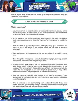 17
cual se aspira. Esto puede ser un asunto que marque la diferencia entre los
candidatos a una vacante.
3. How to make the summary of a text
What is a summary?
• A summary article is a condensation of ideas and information, so you cannot
include every detail. In other words, it is a brief restatement - IN YOUR OWN
WORDS – of what the contents of the passage.
• Strictly speaking, you simply report back what the author has said. It is not your
job to make value judgments about the “rightness” or “wrongness” of what (s) he
says.
• While it is hard to give exact guidelines for length, many good summaries are
about 1/4 to 1/3 the length of the original. What are the steps in writing a
summary?
• Make a photocopy of the passage so that you can write on it or mark it in some
way.
• Read through the whole piece – carefully. Underline, highlight, star, flag, asterisk
ideas/words; comment in the margins as you read.
• When you finish, look back for the 1-2 sentences that state the writer’s main
point. Write it/them down or place some special note in the margin of the
passage. This is the article’s thesis statement. While it may appear early in the
essay, the first paragraph as you were taught to place yours, it may not be
stated until the end of the piece (almost as if it were a conclusion).
• Read the passage a second time, dividing it into sections of thought. Each
section may be one paragraph, but more commonly, each section will include
several paragraphs.
• Write a sentence or two summarizing each section of thought. If you have
trouble doing this, you might try writing a summary sentence for each paragraph
and revising where you see yourself repeating ideas.
 