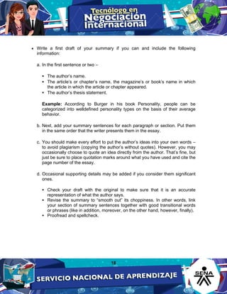 18
• Write a first draft of your summary if you can and include the following
information:
a. In the first sentence or two –
 The author’s name.
 The article’s or chapter’s name, the magazine’s or book’s name in which
the article in which the article or chapter appeared.
 The author’s thesis statement.
Example: According to Burger in his book Personality, people can be
categorized into welldefined personality types on the basis of their average
behavior.
b. Next, add your summary sentences for each paragraph or section. Put them
in the same order that the writer presents them in the essay.
c. You should make every effort to put the author’s ideas into your own words –
to avoid plagiarism (copying the author’s without quotes). However, you may
occasionally choose to quote an idea directly from the author. That’s fine, but
just be sure to place quotation marks around what you have used and cite the
page number of the essay.
d. Occasional supporting details may be added if you consider them significant
ones.
 Check your draft with the original to make sure that it is an accurate
representation of what the author says.
 Revise the summary to “smooth out” its choppiness. In other words, link
your section of summary sentences together with good transitional words
or phrases (like in addition, moreover, on the other hand, however, finally).
 Proofread and spellcheck.
 