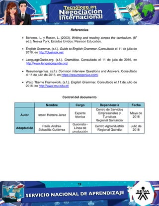 19
Referencias
• Behrens, L. y Rosen, L. (2003). Writing and reading across the curriculum. (8a
ed.). Nueva York, Estados Unidos: Pearson Education.
• English Grammar. (s.f.). Guide to English Grammar. Consultado el 11 de julio de
2016, en http://bluelook.net
• LanguageGuide.org. (s.f.). Gramática. Consultado el 11 de julio de 2016, en
http://www.languageguide.org/
• Resumengenius. (s.f.). Common Interview Questions and Answers. Consultado
el 11 de julio de 2016, en https://resumegenius.com/
• Warp Theme Framework. (s.f.). English Grammar. Consultado el 11 de julio de
2016, en http://www.mu.edu.et/
Control del documento
Nombre Cargo Dependencia Fecha
Autor Ismari Herrera Jerez
Experta
técnica
Centro de Servicios
Empresariales y
Turísticos
Regional Santander
Mayo de
2016
Adaptación
Paola Andrea
Bobadilla Gutiérrez
Guionista -
Línea de
producción
Centro Agroindustrial
Regional Quindío
Julio de
2016
 