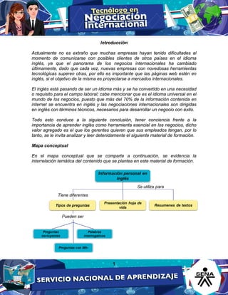 1
Introducción
Actualmente no es extraño que muchas empresas hayan tenido dificultades al
momento de comunicarse con posibles clientes de otros países en el idioma
inglés, ya que el panorama de los negocios internacionales ha cambiado
últimamente, dado que cada vez, nuevas empresas con novedosas herramientas
tecnológicas superen otras, por ello es importante que las páginas web estén en
inglés, si el objetivo de la misma es proyectarse a mercados internacionales.
El inglés está pasando de ser un idioma más y se ha convertido en una necesidad
o requisito para el campo laboral; cabe mencionar que es el idioma universal en el
mundo de los negocios, puesto que más del 70% de la información contenida en
internet se encuentra en inglés y las negociaciones internacionales son dirigidas
en inglés con términos técnicos, necesarios para desarrollar un negocio con éxito.
Todo esto conduce a la siguiente conclusión, tener conciencia frente a la
importancia de aprender inglés como herramienta esencial en los negocios, dicho
valor agregado es el que los gerentes quieren que sus empleados tengan, por lo
tanto, se le invita analizar y leer detenidamente el siguiente material de formación.
Mapa conceptual
En el mapa conceptual que se comparte a continuación, se evidencia la
interrelación temática del contenido que se plantea en este material de formación.
 