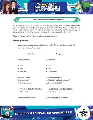 2
1. Yes/No questions and Wh- questions
En la vida diaria es necesario el uso de preguntas para obtener información
personal, tanto en el trabajo como para cualquier otro tipo de necesidad. Por lo
tanto, este material de formación le proporciona las herramientas básicas para
comprender y construir preguntas con dos tipos de respuestas (si o no).
Nota: si requiere el uso de un traductor puede hacerlo.
Yes/No questions
Para hacer una pregunta utilizando el verbo "to be" se debe colocar el
verbo al principio de la oración.
Questions Preguntas
Are you ready?
• Yes
• No
• Not yet
Are they crazy?
Is she serious?
Is that your baby?
• Yes, it is. Robert is the father.
• No, it isn't.
Was it under the table?
¿Estás listo?
• Sí
• No
• Todavía no
¿Están (ellos) locos?
¿Está (ella) hablando en serio?
¿Es ese tu/su bebé?
• Sí, él/ella es. Robert es el padre.
• No, él/ella no es.
¿Estuvo debajo de la mesa?
 
