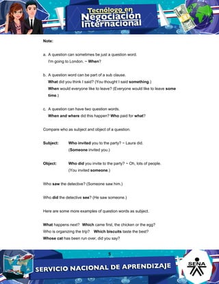 5
Note:
a. A question can sometimes be just a question word.
I'm going to London. ~ When?
b. A question word can be part of a sub clause.
What did you think I said? (You thought I said something.)
When would everyone like to leave? (Everyone would like to leave some
time.)
c. A question can have two question words.
When and where did this happen? Who paid for what?
Compare who as subject and object of a question.
Subject: Who invited you to the party? ~ Laura did.
(Someone invited you.)
Object: Who did you invite to the party? ~ Oh, lots of people.
(You invited someone.)
Who saw the detective? (Someone saw him.)
Who did the detective see? (He saw someone.)
Here are some more examples of question words as subject.
What happens next? Which came first, the chicken or the egg?
Who is organizing the trip? Which biscuits taste the best?
Whose cat has been run over, did you say?
 