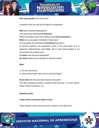 6
How many people know the secret?
A question word can also be the object of a preposition.
Who was the parcel addressed to?
(The parcel was addressed to someone.)
Where does Maria come from? (Maria comes from somewhere.)
What are young people interested in these days?
(Young people are interested in something these days.)
In informal questions, the preposition comes in the same place as in a
statement (addressed to, come from). But in more formal English it can
come before the question word.
To whom was the parcel addressed?
On what evidence was it decided to make the arrest?
Note:
a. For who and whom,
b. Since comes before when even in informal English.
Since when has this area been closed to the public?
This often expresses surprise. A question with How long...? Is more neutral.
(Warp Theme Framework, s.f.)
Question words
I what, which and whose before a noun
These question words can be pronouns, without a noun after them.
 