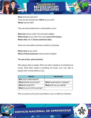 7
What will be the best train?
There are lots of books here. Which do you want?
Whose was the idea?
They can also be determiners, coming before a noun:
What train will you catch? (You will catch a train.)
Which books do you want? (You want some of the books.)
Whose idea was it? (It was someone's idea.)
Which can come before one/ones or before an of-phrase.
Which ones do you want?
Which of these postcards shall we send to Angela?
The use of who, what and which
Who always refers to people. Which can refer to people or to something not
human. What refers mostly to something not human, but it can refer to
people when it comes before a noun.
Human Non-human
Who isyour maths teacher?
Which teacher do you have? Which supermarket is cheapest?
What idiot wrote this? What book are you reading?
What do you do in the evenings?
Who is a pronoun and cannot come before a noun or before an of-phrase.
 