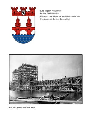 Bau der Oberbaumbrücke, 1896
(Das Wappen des Berliner
Bezirks Friedrichshain-
Kreuzberg hat heute die Oberbaumbrücke als
Symbol, die ein Berliner Denkmal ist.)
 