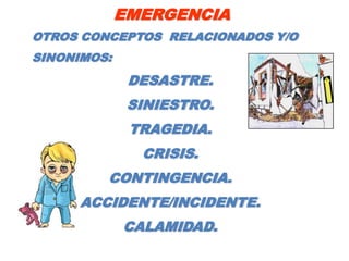 EMERGENCIA
OTROS CONCEPTOS RELACIONADOS Y/O
SINONIMOS:
              DESASTRE.
              SINIESTRO.
              TRAGEDIA.
               CRISIS.
         CONTINGENCIA.
      ACCIDENTE/INCIDENTE.
             CALAMIDAD.
 