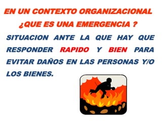 EN UN CONTEXTO ORGANIZACIONAL
   ¿QUE ES UNA EMERGENCIA ?
SITUACION ANTE LA QUE HAY QUE
RESPONDER     RAPIDO   Y   BIEN   PARA
EVITAR DAÑOS EN LAS PERSONAS Y/O
LOS BIENES.
 