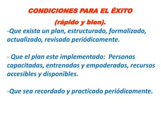 CONDICIONES PARA EL ÉXITO
               (rápido y bien).
-Que exista un plan, estructurado, formalizado,
actualizado, revisado periódicamente.

- Que el plan este implementado: Personas
capacitadas, entrenadas y empoderadas, recursos
accesibles y disponibles.

-Que sea recordado y practicado periódicamente.
 