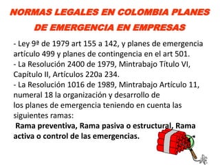 NORMAS LEGALES EN COLOMBIA PLANES
     DE EMERGENCIA EN EMPRESAS
- Ley 9ª de 1979 art 155 a 142, y planes de emergencia
artículo 499 y planes de contingencia en el art 501.
- La Resolución 2400 de 1979, Mintrabajo Título VI,
Capítulo II, Artículos 220a 234.
- La Resolución 1016 de 1989, Mintrabajo Artículo 11,
numeral 18 la organización y desarrollo de
los planes de emergencia teniendo en cuenta las
siguientes ramas:
 Rama preventiva, Rama pasiva o estructural, Rama
activa o control de las emergencias.
 