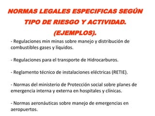 NORMAS LEGALES ESPECIFICAS SEGÚN
      TIPO DE RIESGO Y ACTIVIDAD.
                    (EJEMPLOS).
- Regulaciones min minas sobre manejo y distribución de
combustibles gases y líquidos.

- Regulaciones para el transporte de Hidrocarburos.

- Reglamento técnico de instalaciones eléctricas (RETIE).

- Normas del ministerio de Protección social sobre planes de
emergencia interna y externa en hospitales y clínicas.

- Normas aeronáuticas sobre manejo de emergencias en
aeropuertos.
 