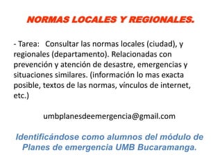 NORMAS LOCALES Y REGIONALES.

- Tarea: Consultar las normas locales (ciudad), y
regionales (departamento). Relacionadas con
prevención y atención de desastre, emergencias y
situaciones similares. (información lo mas exacta
posible, textos de las normas, vínculos de internet,
etc.)

        umbplanesdeemergencia@gmail.com

Identificándose como alumnos del módulo de
  Planes de emergencia UMB Bucaramanga.
 