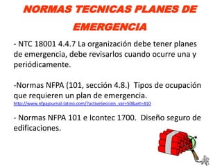NORMAS TECNICAS PLANES DE
                          EMERGENCIA
- NTC 18001 4.4.7 La organización debe tener planes
de emergencia, debe revisarlos cuando ocurre una y
periódicamente.

-Normas NFPA (101, sección 4.8.) Tipos de ocupación
que requieren un plan de emergencia.
http://www.nfpajournal-latino.com/?activeSeccion_var=50&art=410


- Normas NFPA 101 e Icontec 1700. Diseño seguro de
edificaciones.
 