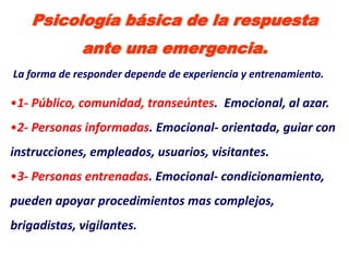 Psicología básica de la respuesta
             ante una emergencia.
La forma de responder depende de experiencia y entrenamiento.

•1- Público, comunidad, transeúntes. Emocional, al azar.
•2- Personas informadas. Emocional- orientada, guiar con
instrucciones, empleados, usuarios, visitantes.
•3- Personas entrenadas. Emocional- condicionamiento,
pueden apoyar procedimientos mas complejos,
brigadistas, vigilantes.
 