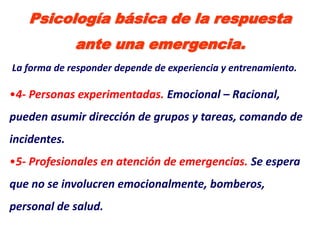 Psicología básica de la respuesta
              ante una emergencia.
La forma de responder depende de experiencia y entrenamiento.

•4- Personas experimentadas. Emocional – Racional,
pueden asumir dirección de grupos y tareas, comando de
incidentes.
•5- Profesionales en atención de emergencias. Se espera
que no se involucren emocionalmente, bomberos,
personal de salud.
 