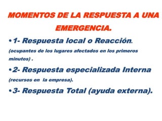 MOMENTOS DE LA RESPUESTA A UNA
                  EMERGENCIA.
•1- Respuesta local o Reacción.
(ocupantes de los lugares afectados en los primeros
minutos) .

•2- Respuesta especializada Interna
(recursos en la empresa).

•3- Respuesta Total (ayuda externa).
 