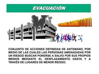 EVACUACIÓN




CONJUNTO DE ACCIONES DEFINIDAS DE ANTEMANO, POR
MEDIO DE LAS CUALES LAS PERSONAS AMENAZADAS POR
UN RIESGO BUSCAN PONERSE A SALVO POR SUS PROPIOS
MEDIOS MEDIANTE EL DESPLAZAMIENTO HASTA Y A
TRAVÉS DE LUGARES DE MENOR RIESGO.
 