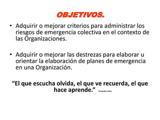 OBJETIVOS.
• Adquirir o mejorar criterios para administrar los
  riesgos de emergencia colectiva en el contexto de
  las Organizaciones.

• Adquirir o mejorar las destrezas para elaborar u
  orientar la elaboración de planes de emergencia
  en una Organización.

“El que escucha olvida, el que ve recuerda, el que
               hace aprende.”   Proverbio chino.
 