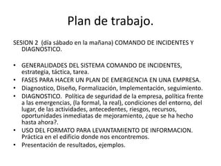 Plan de trabajo.
SESION 2 (día sábado en la mañana) COMANDO DE INCIDENTES Y
   DIAGNOSTICO.

• GENERALIDADES DEL SISTEMA COMANDO DE INCIDENTES,
  estrategia, táctica, tarea.
• FASES PARA HACER UN PLAN DE EMERGENCIA EN UNA EMPRESA.
• Diagnostico, Diseño, Formalización, Implementación, seguimiento.
• DIAGNOSTICO. Política de seguridad de la empresa, política frente
  a las emergencias, (la formal, la real), condiciones del entorno, del
  lugar, de las actividades, antecedentes, riesgos, recursos,
  oportunidades inmediatas de mejoramiento, ¿que se ha hecho
  hasta ahora?.
• USO DEL FORMATO PARA LEVANTAMIENTO DE INFORMACION.
  Práctica en el edificio donde nos encontremos.
• Presentación de resultados, ejemplos.
 
