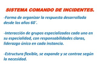 SISTEMA COMANDO DE INCIDENTES.
-Forma de organizar la respuesta desarrollada
desde los años 60´.

-Interacción de grupos especializados cada uno en
su especialidad, con responsabilidades claras,
liderazgo único en cada instancia.

-Estructura flexible, se expande y se contrae según
la necesidad.
 