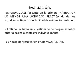 Evaluación.
-EN CADA CLASE (Excepto en la primera) HABRA POR
LO MENOS UNA ACTIVIDAD PRACTICA donde los
estudiantes tienen oportunidad de evidenciar anterior.

-El último día habrá un cuestionario de preguntas sobre
criterio básico a contestar individualmente.

-Y un caso por resolver en grupo y SUSTENTAR.
 