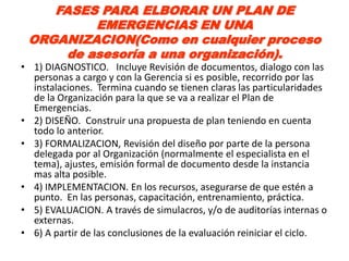 FASES PARA ELBORAR UN PLAN DE
          EMERGENCIAS EN UNA
 ORGANIZACION(Como en cualquier proceso
      de asesoría a una organización).
• 1) DIAGNOSTICO. Incluye Revisión de documentos, dialogo con las
  personas a cargo y con la Gerencia si es posible, recorrido por las
  instalaciones. Termina cuando se tienen claras las particularidades
  de la Organización para la que se va a realizar el Plan de
  Emergencias.
• 2) DISEÑO. Construir una propuesta de plan teniendo en cuenta
  todo lo anterior.
• 3) FORMALIZACION, Revisión del diseño por parte de la persona
  delegada por al Organización (normalmente el especialista en el
  tema), ajustes, emisión formal de documento desde la instancia
  mas alta posible.
• 4) IMPLEMENTACION. En los recursos, asegurarse de que estén a
  punto. En las personas, capacitación, entrenamiento, práctica.
• 5) EVALUACION. A través de simulacros, y/o de auditorías internas o
  externas.
• 6) A partir de las conclusiones de la evaluación reiniciar el ciclo.
 