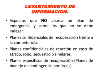 LEVANTAMIENTO DE
            INFORMACION.
• Aspectos que NO abarca un plan de
  emergencia y sobre los que no se debe
  indagar.
• Planes confidenciales de recuperación frente a
  la competencia.
• Planes confidenciales de reacción en caso de
  atraco, robo, secuestro o similares.
• Planes específicos de recuperación (Planes de
  manejo de contingencia por áreas).
 