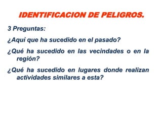 IDENTIFICACION DE PELIGROS.
3 Preguntas:
¿Aquí que ha sucedido en el pasado?
¿Qué ha sucedido en las vecindades o en la
  región?
¿Qué ha sucedido en lugares donde realizan
  actividades similares a esta?
 