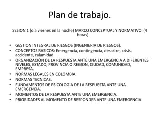 Plan de trabajo.
 SESION 1 (día viernes en la noche) MARCO CONCEPTUAL Y NORMATIVO. (4
                                     horas)

• GESTION INTEGRAL DE RIESGOS (INGENIERIA DE RIESGOS).
• CONCEPTOS BASICOS: Emergencia, contingencia, desastre, crisis,
  accidente, calamidad.
• ORGANIZACIÓN DE LA RESPUESTA ANTE UNA EMERGENCIA A DIFERENTES
  NIVELES, ESTADO, PROVINCIA O REGION, CIUDAD, COMUNIDAD,
  EMPRESA.
• NORMAS LEGALES EN COLOMBIA.
• NORMAS TECNICAS.
• FUNDAMENTOS DE PSICOLOGIA DE LA RESPUESTA ANTE UNA
  EMERGENCIA.
• MOMENTOS DE LA RESPUESTA ANTE UNA EMERGENCIA.
• PRIORIDADES AL MOMENTO DE RESPONDER ANTE UNA EMERGENCIA.
 