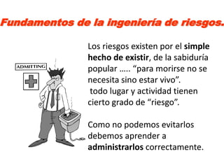 Fundamentos de la ingeniería de riesgos.

               Los riesgos existen por el simple
               hecho de existir, de la sabiduría
               popular ….. “para morirse no se
               necesita sino estar vivo”.
                todo lugar y actividad tienen
               cierto grado de “riesgo”.

               Como no podemos evitarlos
               debemos aprender a
               administrarlos correctamente.
 