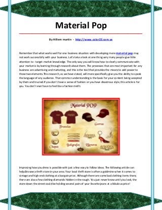 Material Pop
_____________________________________________________________________________________

                          By Hillem martin - http://www.color23.com.ve



Remember that what works well for one business situation with developing more material pop may
not work successfully with your business. Let's take a look at one thing very many people give little
attention to - target market knowledge. The only way you will know how to clearly communicate with
your market is by learning through research about them. The processes that are most important for any
business are advertising and marketing, and this is the tool that provides the means to add power to
those two elements.This research, as we have stated, will more specifically give you the ability to speak
the language of any audience. That common understanding is the basis for your content being accepted
by them and trusted.If you don't have a sense of fashion or you have disastrous style, this article is for
you. You don't ever have to feel like a fashion misfit.




Improving how you dress is possible with just a few easy to follow ideas. The following article can
help.Browse a thrift store in your area. Your local thrift store is often a goldmine when it comes to
vintage and high-end clothing at a bargain price. Although there are some bad clothing items there,
there are also a few clothing diamonds hidden in the rough. You just never know until you look, the
store down the street could be holding several pairs of your favorite jeans at a fabulous price!
 