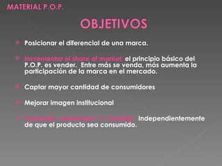 Posicionar el diferencial de una marca. Incrementar el share of market :   el principio básico del P.O.P. es vender.  Entre más se venda, más aumenta la participación de la marca en el mercado. Captar mayor cantidad de consumidores Mejorar imagen institucional Aumentar “awareness” y “naming” :   Independientemente de que el producto sea consumido. 